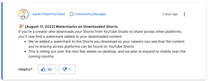 This is an community announcement from Sarah at Team YouTube that reads: August 17, 2022. Watermarks on Downloaded Shorts. If you're a creator who downloads your Shorts from YouTube Studio to share across other platforms, you'll now find a watermark added to your downloaded content. We've added a watermark to the Shorts you download so your viewers can see that the content you're sharing across platforms can be found on YouTube Shorts. This is rolling out over the next few weeks on desktop, and we plan to expand to mobile over the coming months.