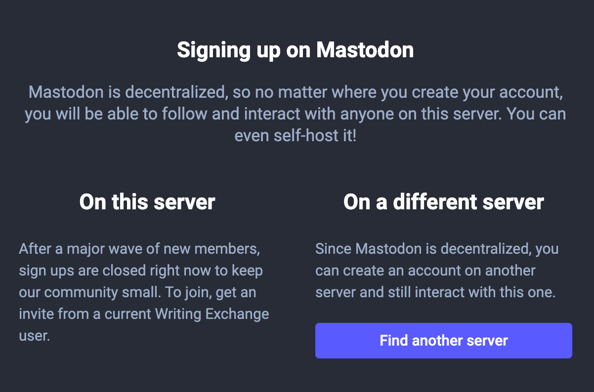 Screenshot of the sign up modal on Mastodon. The text reads: “Signing up on Mastodon. Mastodon is decentralized, so no matter where you create your account, you will be able to follow and interact with anyone on this server. You can even self-host it! On this server: After a major wave of new members, sign ups are closed right now to keep our community small. To join, get an invite from a current Writing Exchange user. On a different server: Since Mastodon is decentralized, you can create an account on another server and still interact with this one.” There is a purple button that reads “Find another server.”