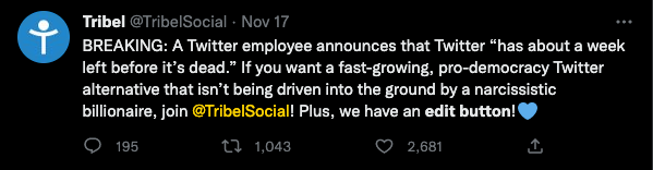Screenshot of a tweet from @TribelSocial that reads "BREAKING: A Twitter employee announces that Twitter 'has about a week left before it's dead.' If you want a fast-growing, pro-democracy Twitter alternative that isn't being driven into the ground by a narcissistic billionaire, join @TribelSocial! Plus, we have an edit button!"