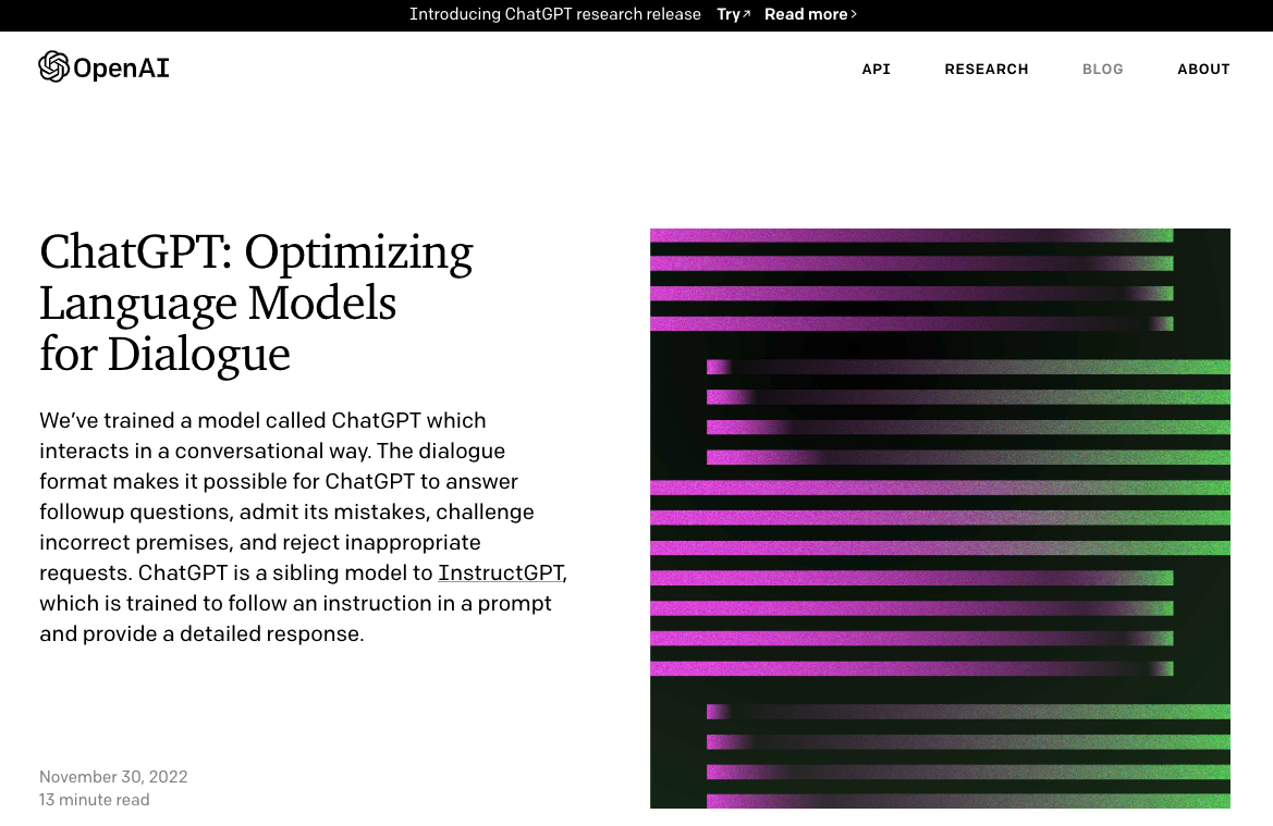 Screenshot of a description of ChatGPT from OpenAI's website. The text reads: "We’ve trained a model called ChatGPT which interacts in a conversational way. The dialogue format makes it possible for ChatGPT to answer followup questions, admit its mistakes, challenge incorrect premises, and reject inappropriate requests. ChatGPT is a sibling model to InstructGPT, which is trained to follow an instruction in a prompt and provide a detailed response." This screenshot comes from their November 30, 2022 press release.