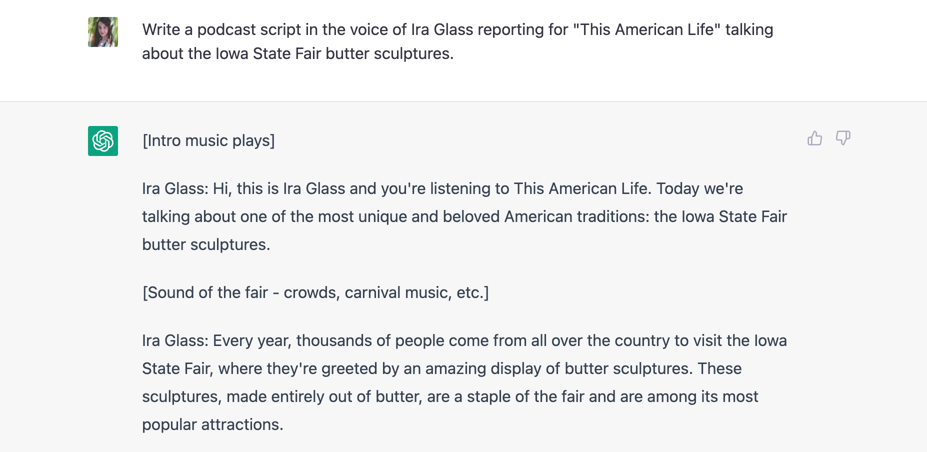 Screenshot of a ChatGPT conversation. The prompt reads: "Write a podcast script in the voice of Ira Glass reporting for "This American Life" talking about the Iowa State Fair butter sculptures." The response reads: "[Intro music plays]  Ira Glass: Hi, this is Ira Glass and you're listening to This American Life. Today we're talking about one of the most unique and beloved American traditions: the Iowa State Fair butter sculptures.  [Sound of the fair - crowds, carnival music, etc.]  Ira Glass: Every year, thousands of people come from all over the country to visit the Iowa State Fair, where they're greeted by an amazing display of butter sculptures. These sculptures, made entirely out of butter, are a staple of the fair and are among its most popular attractions."