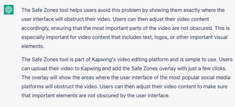 Screenshot of a ChatGPT response that reads: "The Safe Zones tool helps users avoid this problem by showing them exactly where the user interface will obstruct their video. Users can then adjust their video content accordingly, ensuring that the most important parts of the video are not obscured. This is especially important for video content that includes text, logos, or other important visual elements. The Safe Zones tool is part of Kapwing's video editing platform and is simple to use. Users can upload their video to Kapwing and add the Safe Zones overlay with just a few clicks. The overlay will show the areas where the user interface of the most popular social media platforms will obstruct the video. Users can then adjust their video content to make sure that important elements are not obscured by the user interface."