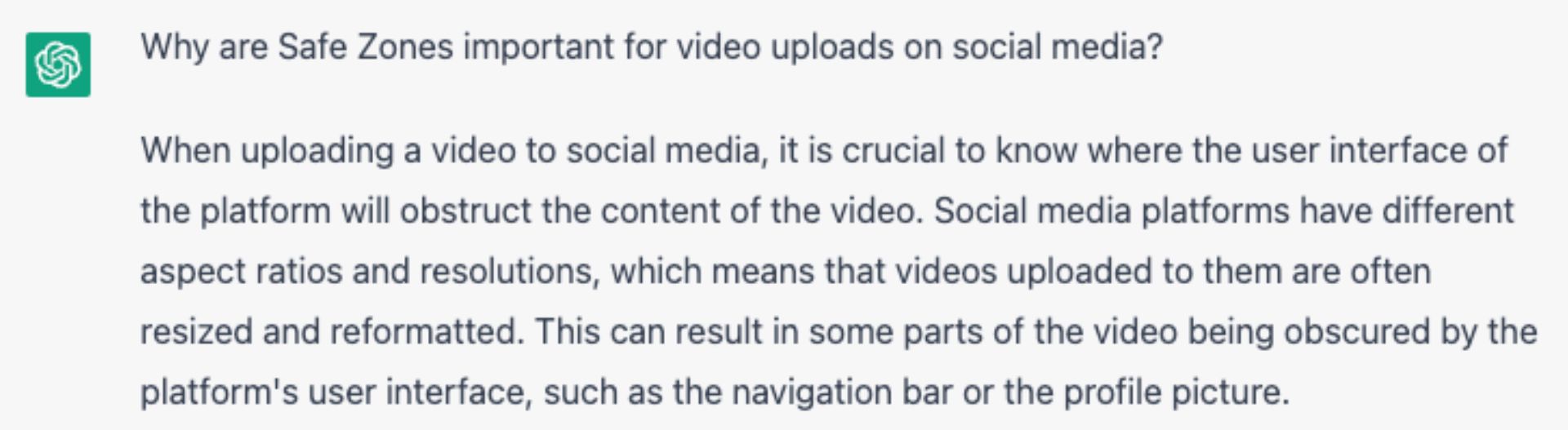 Screenshot of a ChatGPT response that reads: "Why are Safe Zones important for video uploads on social media?  When uploading a video to social media, it is crucial to know where the user interface of the platform will obstruct the content of the video. Social media platforms have different aspect ratios and resolutions, which means that videos uploaded to them are often resized and reformatted. This can result in some parts of the video being obscured by the platform's user interface, such as the navigation bar or the profile picture."