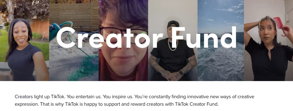 Screenshot from the TikTok Creator Fund information page. The top portion of the image is six stills from TikTok videos arranged in a side-by-side collage with the words "Creator Fund" laid over the top in large white font. Beneath this header image is the following text: "Creators light up TikTok. You entertain us. You inspire us. You're constantly finding innovative new ways of creative expression. That is why TikTok is happy to support and reward creators with TikTok Creator Fund."