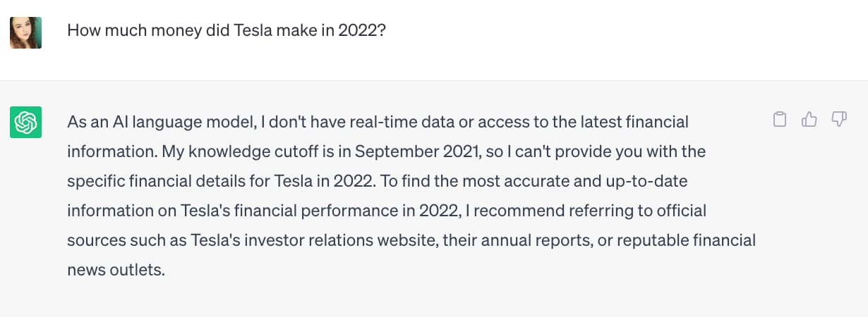 Screenshot of a conversation with ChatGPT. The user asked the question: "How much money did Tesla make in 2022?" ChatGPT responded: "As an AI language model, I don't have real-time data or access to the latest financial information. My knowledge cutoff is in September 2021, so I can't provide you with the specific financial details for Tesla in 2022. To find the most accurate and up-to-date information on Tesla's financial performance in 2022, I recommend referring to official sources such as Tesla's investor relations website, their annual reports, or reputable financial news outlets."